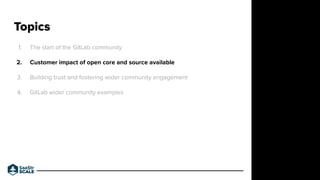 1. The start of the GitLab community
2. Customer impact of open core and source available
3. Building trust and fostering wider community engagement
4. GitLab wider community examples
Topics
Do not place text, or graphics
in any of the red space
Your faces will be
here
Logo Overlays will
be here
DO NOT DELETE
SaaStr Team will delete these
guides in review.
 