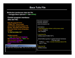 Baca Tulis File

Melakukan pembacaan data dari file
 - menggunakan operand >> dan while()

Contoh program membaca
data dari file:
                                              #include <iostream>
Data file yang bernama                        #include <fstream>
“COBA.TXT” harus sudah                        using namespace std;
ada di folder tempat program file
berada. Jika tidak maka informasi             void main() {
                                               // Mendeklarasikan stream untuk proses output
drive dan folder harus diinputkan,
                                               ifstream VarBaca;
contoh:
                                               char Teks[80];
“C://DATA//COBA.TXT”
                                              // membuka file
VarBaca.good() :                               VarBaca.open("COBA.TXT");
   “true” jika berhasil membuka
file/membaca data file, “false” jika           while(VarBaca.good()) // apakah berhasil membuka
tidak berhasil membuka                        {                         // file atau tidak
file/membaca data file.                           VarBaca >> Teks; // proses membaca data dr file
Hasil:                                            cout << Teks;
                                              }
                                              // Menutup file
                                               VarBaca.close();
                                              }
 