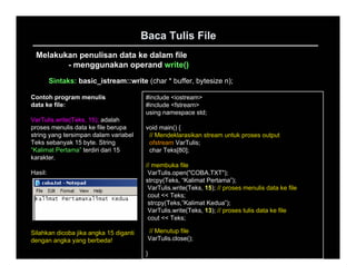 Baca Tulis File
 Melakukan penulisan data ke dalam file
        - menggunakan operand write()
         Sintaks: basic_istream::write (char * buffer, bytesize n);

Contoh program menulis                   #include <iostream>
data ke file:                            #include <fstream>
                                         using namespace std;
VarTulis.write(Teks, 15); adalah
proses menulis data ke file berupa       void main() {
string yang tersimpan dalam variabel      // Mendeklarasikan stream untuk proses output
Teks sebanyak 15 byte. String             ofstream VarTulis;
“Kalimat Pertama” terdiri dari 15         char Teks[80];
karakter.
                                         // membuka file
Hasil:                                    VarTulis.open("COBA.TXT");
                                         strcpy(Teks, “Kalimat Pertama”);
                                          VarTulis.write(Teks, 15); // proses menulis data ke file
                                          cout << Teks;
                                          strcpy(Teks,”Kalimat Kedua”);
                                          VarTulis.write(Teks, 13); // proses tulis data ke file
                                          cout << Teks;

Silahkan dicoba jika angka 15 diganti    // Menutup file
dengan angka yang berbeda!               VarTulis.close();

                                         }
 