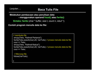 Lanjutan   .
                                  Baca Tulis File
 Melakukan pembacaan atau penulisan data
        - menggunakan operand fread() atau fwrite()
    Sintaks: fwrite (char * buffer, size t, count n, iobuf *);
Contoh program menulis data ke file:



    // membuka file
     strcpy(Teks, "Kalimat Pertama");
     fwrite(Teks,sizeof(char),20, VarTulis); // proses menulis data ke file
     cout << Teks;
     strcpy(Teks, "Kalimat Kedua");
     fwrite(Teks,sizeof(char),20, VarTulis); // proses menulis data ke file
     cout << Teks;

      // Menutup file
     fclose(VarTulis);

    }
 
