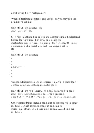 const string KG = "kilograms";
When initializing constants and variables, you may use the
alternative syntax:
EXAMPLE: int counter (0);
double rate (0.10);
C++ requires that all variables and constants must be declared
before they are used. For now, this means the
declaration must precede the uses of the variable. The most
common use of a variable is make an assignment to
it:
EXAMPLE: int counter;
.
.
.
counter = 1;
.
.
.
Variable declarations and assignments are valid when they
contain commas, as these examples show:
EXAMPLE: int num1, num2, num3; // declares 3 integers
double rate1, rate2, rate3; // declares 3 decimals
char YES = 'Y', NO = 'N'; // declarations with assignments
Other simple types include enum and bool (covered in other
modules). Other complex types, in addition to
string, are: struct, union, and class (also covered in other
modules).
 