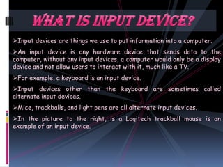 Input devices are things we use to put information into a computer.
An input device is any hardware device that sends data to the
computer, without any input devices, a computer would only be a display
device and not allow users to interact with it, much like a TV.
For example, a keyboard is an input device.
Input devices other than the keyboard are sometimes called
alternate input devices.
Mice, trackballs, and light pens are all alternate input devices.
In the picture to the right, is a Logitech trackball mouse is an
example of an input device.
 