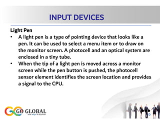 INPUT DEVICES
Light Pen
• A light pen is a type of pointing device that looks like a
pen. It can be used to select a menu item or to draw on
the monitor screen. A photocell and an optical system are
enclosed in a tiny tube.
• When the tip of a light pen is moved across a monitor
screen while the pen button is pushed, the photocell
sensor element identifies the screen location and provides
a signal to the CPU.
●●●
10
 