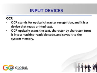 INPUT DEVICES
OCR
• OCR stands for optical character recognition, and it is a
device that reads printed text.
• OCR optically scans the text, character by character, turns
it into a machine-readable code, and saves it to the
system memory.
●●●
12
 