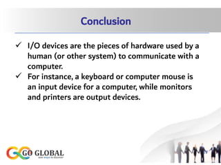 Conclusion
 I/O devices are the pieces of hardware used by a
human (or other system) to communicate with a
computer.
 For instance, a keyboard or computer mouse is
an input device for a computer, while monitors
and printers are output devices.
17
 