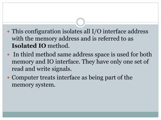  This configuration isolates all I/O interface address
with the memory address and is referred to as
Isolated IO method.
 In third method same address space is used for both
memory and IO interface. They have only one set of
read and write signals.
 Computer treats interface as being part of the
memory system.
 