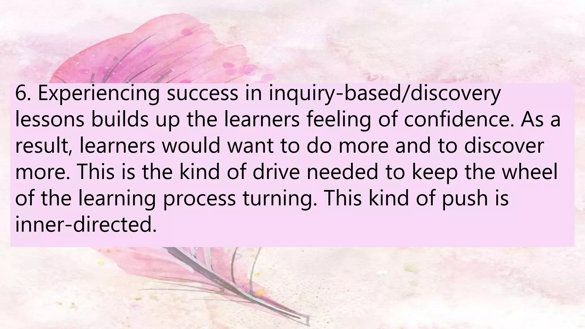 6. Experiencing success in inquiry-based/discovery
lessons builds up the learners feeling of confidence. As a
result, learners would want to do more and to discover
more. This is the kind of drive needed to keep the wheel
of the learning process turning. This kind of push is
inner-directed.
 