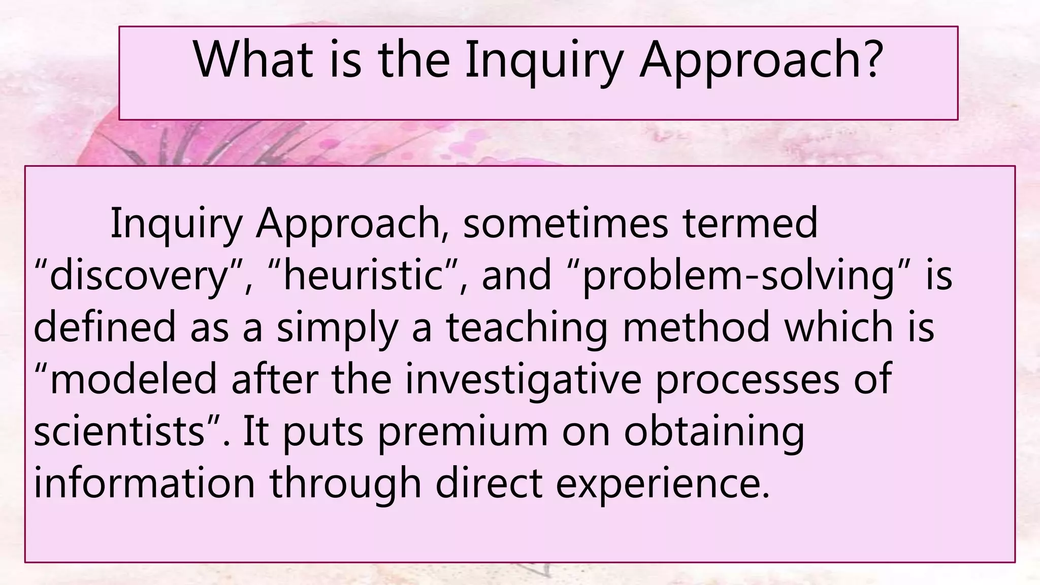 What is the Inquiry Approach?
Inquiry Approach, sometimes termed
“discovery”, “heuristic”, and “problem-solving” is
defined as a simply a teaching method which is
“modeled after the investigative processes of
scientists”. It puts premium on obtaining
information through direct experience.
 