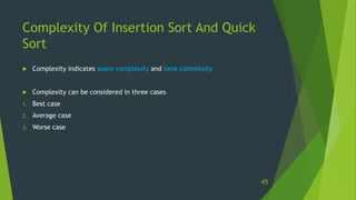 Complexity Of Insertion Sort And Quick
Sort
 Complexity indicates space complexity and time complexity
 Complexity can be considered in three cases
1. Best case
2. Average case
3. Worse case
45
 