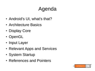 4
Agenda
● Android's UI, what's that?
● Architecture Basics
● Display Core
● OpenGL
● Input Layer
● Relevant Apps and Services
● System Startup
● References and Pointers
 