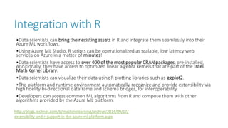 Integration with R 
•Data scientists can bring their existing assets in R and integrate them seamlessly into their Azure ML workflows. 
•Using Azure ML Studio, R scripts can be operationalized as scalable, low latency web services on Azure in a matter of minutes! 
•Data scientists have access to over 400 of the most popular CRAN packages, pre-installed. Additionally, they have access to optimized linear algebra kernels that are part of the Intel Math Kernel Library. 
•Data scientists can visualize their data using R plotting libraries such as ggplot2. 
•The platform and runtime environment automatically recognize and provide extensibility via high fidelity bi-directional dataframeand schema bridges, for interoperability. 
•Developers can access common ML algorithms from R and compose them with other algorithms provided by the Azure ML platform. http://blogs.technet.com/b/machinelearning/archive/2014/09/17/ extensibility-and-r-support-in-the-azure-ml-platform.aspx  