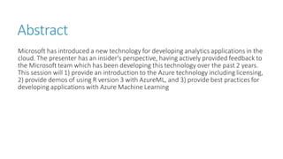 Abstract 
Microsoft has introduced a new technology for developing analytics applications in the cloud. The presenter has an insider's perspective, having actively provided feedback to the Microsoft team which has been developing this technology over the past 2 years. This session will 1) provide an introduction to the Azure technology including licensing, 2) provide demos of using R version 3 with AzureML, and 3) provide best practices for developing applications with Azure Machine Learning 