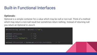 Built-in Functional Interfaces
Optionals:
Optional is a simple container for a value which may be null or non-null. Think of a method
which may return a non-null result but sometimes return nothing. Instead of returning null
you return an Optional in Java 8.
 