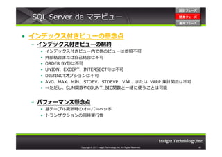 設計フェーズ

 SQL Server de マテビュー                                                               開発フェーズ
                                                                                   開発 フェーズ
                                                                                   運用フェーズ
                                                                                   運用 フェーズ



• インデックス付きビューの懸念点
 – インデックス付きビューの制約
   •   インデックス付きビュー内で他のビューは参照不可
   •   外部結合または⾃⼰結合は不可
   •   ORDER BY句は不可
   •   UNION、EXCEPT、INTERSECT句は不可
   •   DISTINCTオプションは不可
   •   AVG、MAX、MIN、STDEV、STDEVP、VAR、または VARP 集計関数は不可
   •   ⇒ただし、SUM関数やCOUNT_BIG関数と一緒に使うことは可能


 – パフォーマンス懸念点
   • 基テーブル更新時のオーバーヘッド
   • トランザクションの同時実⾏性




                  Copyright © 2011 Insight Technology, Inc. All Rights Reserved.             40
 