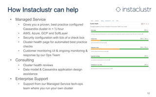 How Instaclustr can help
• Managed Service
• Gives you a proven, best practice configured
Cassandra cluster in < ½ hour
• AWS, Azure, GCP and SoftLayer
• Security configuration with tick of a check box
• Cluster health page for automated best practice
checks
• Customer monitoring UI & ongoing monitoring &
response by our Ops Team
• Consulting
• Cluster health reviews
• Data model & Cassandra application design
assistance
• Enterprise Support
• Support from our Managed Service tech-ops
team where you run your own cluster
12
 