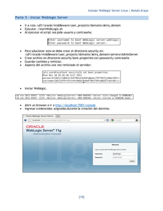 Instalar Weblogic Server Linux | Moisés Araya
[19]
Parte 5 - Iniciar Weblogic Server
 Ir a ruta /u01/oracle/middleware/user_projects/domains/akira_domain
 Ejecutar ./startWebLogic.sh
 Al ejecutar el script nos pide usuario y contraseña:
 Para solucionar esto se debe crear el directorio security en:
/u01/oracle/middleware/user_projects/domains/akira_domain/servers/AdminServer
 Crear archivo en directorio security boot.properties con password y contraseña
 Guardar cambios y reiniciar.
 Aspecto del archivo una vez reiniciado el servidor:
 Iniciar Weblogic.
 Abrir un browser e ir a http://localhost:7001/console
 Ingresar credenciales asignadas durante la creación del dominio.
 