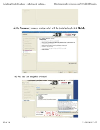 Installing Oracle Database 11g Release 2 on Linu...   http://oracleref.wordpress.com/2009/10/08/install...




            At the Summary screen, review what will be installed and click Finish.




            You will see the progress window.




16 of 20                                                                                21/06/2011 13:35
 