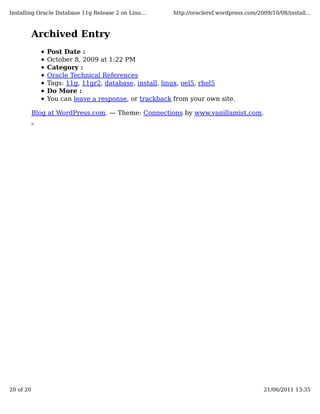 Installing Oracle Database 11g Release 2 on Linu...   http://oracleref.wordpress.com/2009/10/08/install...



           Archived Entry
               Post Date :
               October 8, 2009 at 1:22 PM
               Category :
               Oracle Technical References
               Tags: 11g, 11gr2, database, install, linux, oel5, rhel5
               Do More :
               You can leave a response, or trackback from your own site.

           Blog at WordPress.com. — Theme: Connections by www.vanillamist.com.




20 of 20                                                                                21/06/2011 13:35
 
