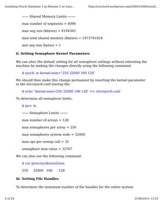 Installing Oracle Database 11g Release 2 on Linu...   http://oracleref.wordpress.com/2009/10/08/install...


             —— Shared Memory Limits ——–

             max number of segments = 4096

             max seg size (kbytes) = 4194303

             max total shared memory (kbytes) = 1073741824

             min seg size (bytes) = 1

          ii. Setting Semaphore Kernel Parameters

          We can alter the default setting for all semaphore settings without rebooting the
          machine by making the changes directly using the following command:

             $ sysctl -w kernel.sem=”250 32000 100 128″

          We should then make this change permanent by inserting the kernel parameter
          in the /etc/sysctl.conf startup ﬁle:

             $ echo “kernel.sem=250 32000 100 128″ >> /etc/sysctl.conf

          To determine all semaphore limits:

             $ ipcs -ls

             —— Semaphore Limits ——–

             max number of arrays = 128

             max semaphores per array = 250

             max semaphores system wide = 32000

             max ops per semop call = 32

             semaphore max value = 32767

          We can also use the following command:

             $ cat /proc/sys/kernel/sem

             250    32000 100          128

          iii. Setting File Handles

          To determine the maximum number of ﬁle handles for the entire system:


4 of 20                                                                                 21/06/2011 13:35
 