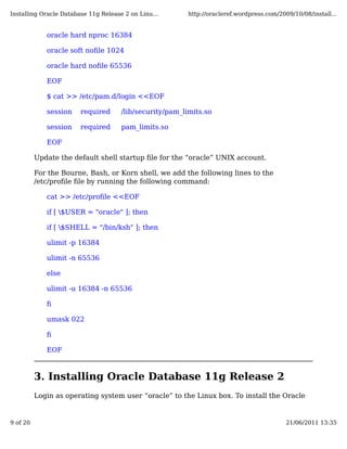 Installing Oracle Database 11g Release 2 on Linu...      http://oracleref.wordpress.com/2009/10/08/install...


             oracle hard nproc 16384

             oracle soft noﬁle 1024

             oracle hard noﬁle 65536

             EOF

             $ cat >> /etc/pam.d/login <<EOF

             session    required      /lib/security/pam_limits.so

             session    required      pam_limits.so

             EOF

          Update the default shell startup ﬁle for the “oracle” UNIX account.

          For the Bourne, Bash, or Korn shell, we add the following lines to the
          /etc/proﬁle ﬁle by running the following command:

             cat >> /etc/proﬁle <<EOF

             if [ $USER = "oracle" ]; then

             if [ $SHELL = "/bin/ksh" ]; then

             ulimit -p 16384

             ulimit -n 65536

             else

             ulimit -u 16384 -n 65536

             ﬁ

             umask 022

             ﬁ

             EOF



          3. Installing Oracle Database 11g Release 2
          Login as operating system user “oracle” to the Linux box. To install the Oracle


9 of 20                                                                                    21/06/2011 13:35
 