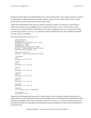 10 Configuration of a MySQL Cluster                                                                               Sun Microsystems, Inc.




Settings for storage nodes can be defined globally, that is, for all storage nodes, in the [ndbd default] section,
or individually for a single storage node in separate [ndbd] sections. For each storage node, an extra [ndbd]
section must exist, which at least contains a HostName entry.

A SQL node is specified with its host name in a separate [mysqld] section. If a [mysqld] section does not
contain a HostName entry, any MySQL server can connect to the cluster if its my.cnf file contains a ndb-
connectstring entry with the valid IP address of the cluster management node. It is recommended to define
one [mysqld] object in config.ini that does not have a specified host entry, which is helpful, for example,
for ndb_restore operations.

This is the initial version of config.ini :
        [ndbd default]
        NoOfReplicas= 2
        MaxNoOfConcurrentOperations= 10000
        DataMemory= 2048M
        IndexMemory= 512M
        TimeBetweenWatchDogCheck= 30000
        DataDir= /export/mysql/mysql-cluster
        MaxNoOfOrderedIndexes= 512

        [ndb_mgmd default]
        DataDir= /export/mysql/mysql-cluster

        [ndb_mgmd]
        Id=1
        HostName= 10.9.166.30

        [ndbd]
        Id= 2
        HostName= 10.9.166.28

        [ndbd]
        Id= 3
        HostName= 10.9.166.29

        [mysqld]
        #Id= 4
        HostName= 10.9.166.28

        [mysqld]
        #Id= 5
        HostName= 10.9.166.29

        [mysqld]
        HostName= 10.9.166.30

        [mysqld]
        # One empty entry recommended

        [tcp default]
        PortNumber= 63132

Depending on the database load characteristics, default settings must be changed by modifying existing entries or
adding new entries in the appropriate sections to override default values. In the following, some workloads have been
executed on the MySQL cluster, and the adjustments needed in the config.ini file for a smooth operation are
described. All tests were run with tables using disk-based storage. No attempts were made to optimize performance
during these tests.

                              Installation of MySQL 5.1 Cluster Software on the Solaris 10 OS for x64 Platforms
 