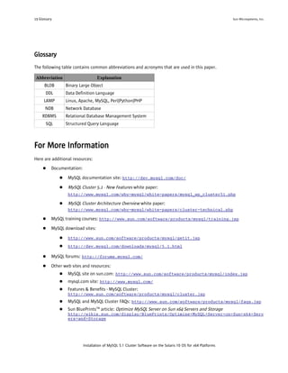 19 Glossary                                                                                                    Sun Microsystems, Inc.




Glossary
The following table contains common abbreviations and acronyms that are used in this paper.

 Abbreviation                      Explanation
      BLOB        Binary Large Object
       DDL        Data Definition Language
      LAMP        Linux, Apache, MySQL, Perl|Python|PHP
      NDB         Network Database
     RDBMS        Relational Database Management System
       SQL        Structured Query Language



For More Information
Here are additional resources:
     ●    Documentation:

              ●    MySQL documentation site: http://dev.mysql.com/doc/

              ●    MySQL Cluster 5.1 - New Features white paper:
                   http://www.mysql.com/why-mysql/white-papers/mysql_wp_cluster51.php

              ●    MySQL Cluster Architecture Overview white paper:
                   http://www.mysql.com/why-mysql/white-papers/cluster-technical.php

     ●    MySQL training courses: http://www.sun.com/software/products/mysql/training.jsp

     ●    MySQL download sites:

              ●    http://www.sun.com/software/products/mysql/getit.jsp
              ●    http://dev.mysql.com/downloads/mysql/5.1.html

     ●    MySQL forums: http://forums.mysql.com/

     ●    Other web sites and resources:
              ●    MySQL site on sun.com: http://www.sun.com/software/products/mysql/index.jsp
              ●    mysql.com site: http://www.mysql.com/
              ●    Features & Benefits - MySQL Cluster:
                   http://www.sun.com/software/products/mysql/cluster.jsp
              ●    MySQL and MySQL Cluster FAQs: http://www.sun.com/software/products/mysql/faqs.jsp
              ●    Sun BluePrintsTM article: Optimize MySQL Server on Sun x64 Servers and Storage
                   http://wikis.sun.com/display/BluePrints/Optimize+MySQL+Server+on+Sun+x64+Serv
                   ers+and+Storage




                           Installation of MySQL 5.1 Cluster Software on the Solaris 10 OS for x64 Platforms
 