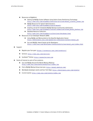 20 For More Information                                                                                           Sun Microsystems, Inc.




               ●    Resources on BigAdmin:
                        ● Setting Up MySQL Cluster Software Using Solaris Zones Partitioning Technology:
                              http://www.sun.com/bigadmin/features/articles/mysql_cluster_zones.jsp
                          ●   MySQL Resources for System Administrators:
                              http://www.sun.com/bigadmin/topics/mysql/
                          ●   Creating a Script for Scheduled MySQL Backups (community submission):
                              http://www.sun.com/bigadmin/content/submitted/sched_mysql_backup.jsp
                          ●   Database Resource Collection:
                              http://www.sun.com/bigadmin/collections/database.html
               ●    Resources on Sun Developer Network (SDN):
                          ●   Using MySQL and Memcached on the GlassFish Application Server:
                              http://developers.sun.com/appserver/reference/techart/mysql_gf/

                          ●   Sun and MySQL: How It Stacks Up for Developers:
                              http://java.sun.com/developer/technicalArticles/mysql_acq/index.html

     ●    Support:

               ●    Register your Sun gear: https://inventory.sun.com/inventory/

               ●    Services: http://www.sun.com/service/

               ●    SunSolveSM Online: http://sunsolve.sun.com

     ●    Events of interest to users of Sun products:
               ●    Sun and MySQL Around the World--Meetup Mashup:
                    http://www.sun.com/events/mysqltour/index.jsp

               ●    Find a MySQL Meetup Group near you: http://mysql.meetup.com/
               ●    Worldwide developer events and Sun Tech Days: http://developers.sun.com/events/
               ●    Current events: http://www.sun.com/events/index.jsp




                              Installation of MySQL 5.1 Cluster Software on the Solaris 10 OS for x64 Platforms
 
