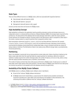 2 Introduction                                                                                                Sun Microsystems, Inc.




Node Types
There are three different functions in a MySQL cluster, which are associated with respective daemons:
     ●    Data (storage) node with daemon ndbd

     ●    SQL node with daemon mysqld

     ●    Management node with daemon ndb_mgmd
A server can host more than one function of a MySQL cluster.

High Availability Concept
High availability is achieved on the application level by providing redundant services and storage resources on
independent servers in a shared-nothing architecture. Network Database (NDB) is the storage engine required for this
architecture. The data portion of the database that one data (storage) node holds is called the cluster partition.
Cluster partitions are managed as replicas. A primary replica is the data portion, which is assigned to a data node in
the cluster; a backup replica is a copy of a partition that is assigned to another node.
Data manipulation statements (update , insert, delete ) and data definition statements (for example,
create table, create tablespace , and so on) are performed through a two-phase commit protocol,
ensuring that the database, being spread across multiple data nodes, remains consistent and that the content of
backup replicas is identical. The distribution of data in one replica across different storage nodes is accomplished by
horizontal partitioning.

Partitioning
Data in the database is evenly split into as many partitions as data nodes exist. Copies of partitions (replicas) can be
kept on data nodes other than the node that holds the original partition for redundancy. While the number of
partitions is always equal to the number of storage nodes, the number of replicas can be one or two, where a setup
with two replicas provides redundancy and is, therefore, recommended.
The number of replicas controls how many node groups are formed in a MySQL cluster. A node group is a subset of
data nodes, which holds replicas of the same partition; if all data nodes of a MySQL cluster that form one node group
are missing, one partition is not available and so the database cannot be brought online.

Availability of the MySQL Cluster Software
Until MySQL version 5.1 software, MySQL cluster software came in two flavors:
     ●    As part of the "ordinary" MySQL software distribution3.

     ●    As MySQL Cluster Carrier Grade Edition, a special version for network service providers and telecom
          equipment manufacturers4, which offers some extra features not available in other distributions. The
          versioning of this edition is different from the "ordinary" software distribution.



3   For MySQL software version 5.1: http://dev.mysql.com/downloads/mysql/5.1.html
4   More details on http://www.mysql.com/why-mysql/communications/
    MySQL Cluster Carrier Grade Edition download: http://dev.mysql.com/downloads/cluster/index.html

                          Installation of MySQL 5.1 Cluster Software on the Solaris 10 OS for x64 Platforms
 