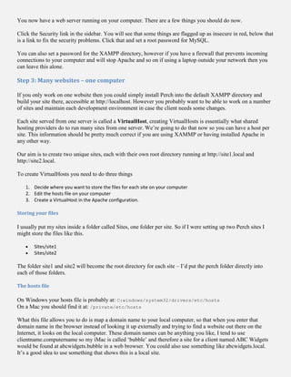 You now have a web server running on your computer. There are a few things you should do now.
Click the Security link in the sidebar. You will see that some things are flagged up as insecure in red, below that
is a link to fix the security problems. Click that and set a root password for MySQL.
You can also set a password for the XAMPP directory, however if you have a firewall that prevents incoming
connections to your computer and will stop Apache and so on if using a laptop outside your network then you
can leave this alone.
Step 3: Many websites – one computer
If you only work on one website then you could simply install Perch into the default XAMPP directory and
build your site there, accessible at http://localhost. However you probably want to be able to work on a number
of sites and maintain each development environment in case the client needs some changes.
Each site served from one server is called a VirtualHost, creating VirtualHosts is essentially what shared
hosting providers do to run many sites from one server. We’re going to do that now so you can have a host per
site. This information should be pretty much correct if you are using XAMMP or having installed Apache in
any other way.
Our aim is to create two unique sites, each with their own root directory running at http://site1.local and
http://site2.local.
To create VirtualHosts you need to do three things
1. Decide where you want to store the files for each site on your computer
2. Edit the hosts file on your computer
3. Create a VirtualHost in the Apache configuration.
Storing your files
I usually put my sites inside a folder called Sites, one folder per site. So if I were setting up two Perch sites I
might store the files like this.
 Sites/site1
 Sites/site2
The folder site1 and site2 will become the root directory for each site – I’d put the perch folder directly into
each of those folders.
The hosts file
On Windows your hosts file is probably at: C:windows/system32/drivers/etc/hosts
On a Mac you should find it at: /private/etc/hosts
What this file allows you to do is map a domain name to your local computer, so that when you enter that
domain name in the browser instead of looking it up externally and trying to find a website out there on the
Internet, it looks on the local computer. These domain names can be anything you like, I tend to use
clientname.computername so my iMac is called ‘bubble’ and therefore a site for a client named ABC Widgets
would be found at abcwidgets.bubble in a web browser. You could also use something like abcwidgets.local.
It’s a good idea to use something that shows this is a local site.
 
