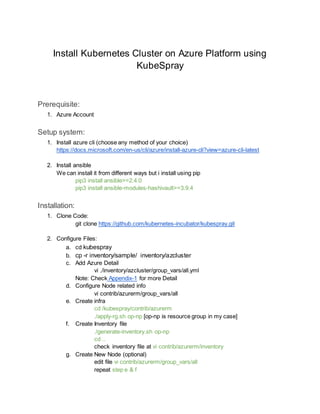 Install Kubernetes Cluster on Azure Platform using
KubeSpray
Prerequisite:
1. Azure Account
Setup system:
1. Install azure cli (choose any method of your choice)
https://docs.microsoft.com/en-us/cli/azure/install-azure-cli?view=azure-cli-latest
2. Install ansible
We can install it from different ways but i install using pip
pip3 install ansible>=2.4.0
pip3 install ansible-modules-hashivault>=3.9.4
Installation:
1. Clone Code:
git clone https://github.com/kubernetes-incubator/kubespray.git
2. Configure Files:
a. cd kubespray
b. cp -r inventory/sample/ inventory/azcluster
c. Add Azure Detail
vi ./inventory/azcluster/group_vars/all.yml
Note: Check Appendix-1 for more Detail
d. Configure Node related info
vi contrib/azurerm/group_vars/all
e. Create infra
cd /kubespray/contrib/azurerm
./apply-rg.sh op-np [op-np is resource group in my case]
f. Create Inventory file
./generate-inventory.sh op-np
cd ..
check inventory file at vi contrib/azurerm/inventory
g. Create New Node (optional)
edit file vi contrib/azurerm/group_vars/all
repeat step e & f
 