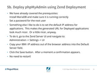 © 2016 Rogue Wave Software, Inc. All Rights Reserved. 53
5b. Deploy phpMyAdmin using Zend Deployment
• We have already covered the prerequisites:
Install MariaDB and make sure it is running correctly
Set a password for the root user
• Something else I like to do is to set the default IP address for
applications. This makes the generated URL for Deployed applications
look much nicer. Or a little nicer, anyway.
• To do it, go to the Zend Server UI and navigate to:
Administration -> Settings -> UI
• Copy your IBM i IP address out of the browser address into the Default
Server field.
• Click the Save button. After a moment a confirmation appears.
• No need to restart!
 