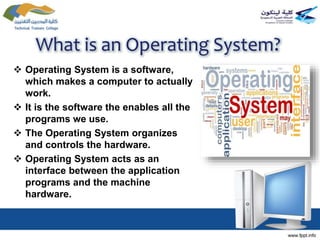 What is an Operating System?
 Operating System is a software,
which makes a computer to actually
work.
 It is the software the enables all the
programs we use.
 The Operating System organizes
and controls the hardware.
 Operating System acts as an
interface between the application
programs and the machine
hardware.
 