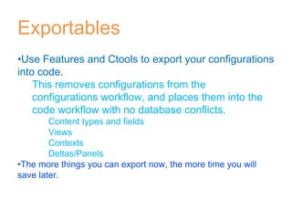 Exportables
•Use Features and Ctools to export your configurations
into code.
This removes configurations from the
configurations workflow, and places them into the
code workflow with no database conflicts.
Content types and fields
Views
Contexts
Deltas/Panels
•The more things you can export now, the more time you will
save later.
 