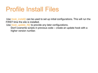 Profile Install Files
Use hook_install() can be used to set up initial configurations. This will run the
FIRST time the site is installed.
Use hook_update_N() to provide any later configurations.
Don't overwrite scripts in previous code – create an update hook with a
higher version number.
 