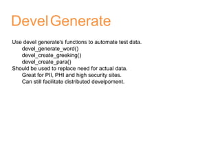 DevelGenerate
Use devel generate's functions to automate test data.
devel_generate_word()
devel_create_greeking()
devel_create_para()
Should be used to replace need for actual data.
Great for PII, PHI and high security sites.
Can still facilitate distributed develpoment.
 