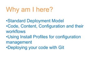 Why am I here?
•Standard Deployment Model
•Code, Content, Configuration and their
workflows
•Using Install Profiles for configuration
management
•Deploying your code with Git
 