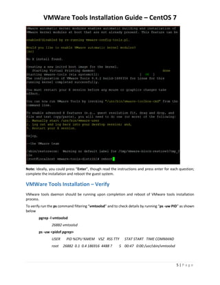 VMWare Tools Installation Guide – CentOS 7
5 | P a g e
Note: Ideally, you could press “Enter”, though read the instructions and press enter for each question;
complete the installation and reboot the guest system.
VMWare Tools Installation – Verify
VMware tools daemon should be running upon completion and reboot of VMware tools installation
process.
To verify run the ps command filtering “vmtoolsd” and to check details by running “ps -uw PID” as shown
below
pgrep -l vmtoolsd
26882 vmtoolsd
ps -uw <pidof pgrep>
USER PID %CPU %MEM VSZ RSS TTY STAT START TIME COMMAND
root 26882 0.1 0.4 186916 4488 ? S 00:47 0:00 /usr/sbin/vmtoolsd
 