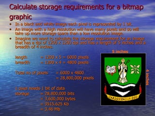Calculate storage requirements for a bitmap graphic   In a black and white image each pixel is represented by 1 bit. An image with a high resolution will have many pixels and so will take up more storage space than a low resolution image. Imagine we want to calculate the storage requirement for an image that has a dpi of 1200 x 1200 dpi and has a length of 5 inches and a breadth of 4 inches. length = 1200 x 5 = 6000 pixels breadth = 1200 x 4 = 4800 pixels Total no of pixels = 6000 x 4800 = 28,800,000 pixels 1 pixel needs 1 bit of data  storage  = 28,800,000 bits = 3,600,000 bytes = 3515.625 Kb = 3.46 Mb 5 inches 4 inches 