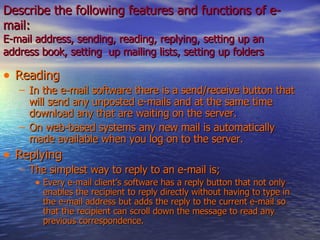 Describe the following features and functions of e-mail: E-mail address, sending, reading, replying, setting up an address book, setting  up mailing lists, setting up folders   Reading  In the e-mail software there is a send/receive button that will send any unposted e-mails and at the same time download any that are waiting on the server. On web-based systems any new mail is automatically made available when you log on to the server. Replying  The simplest way to reply to an e-mail is; Every e-mail client’s software has a reply button that not only enables the recipient to reply directly without having to type in the e-mail address but adds the reply to the current e-mail so that the recipient can scroll down the message to read any previous correspondence. 