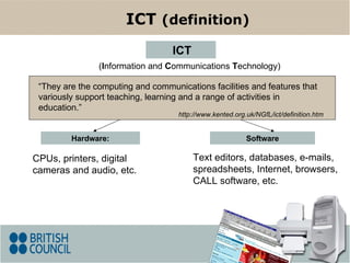 Hardware: CPUs, printers, digital cameras and audio, etc. Software ( I nformation and  C ommunications  T echnology) ICT ICT  (definition) Text editors, databases, e-mails, spreadsheets, Internet, browsers, CALL software, etc. “ They  are the computing and communications facilities and features that variously support teaching, learning and a range of activities in education .” http://www.kented.org.uk/NGfL/ict/definition.htm 