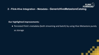 2 - Flink-Hive Integration - Metadata - GenericHiveMetastoreCatalog
Our highlighted improvements:
● Persisted Flink’s metadata (both streaming and batch) by using Hive Metastore purely
as storage
 