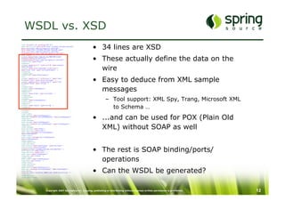 WSDL vs. XSD
                                                                   •  34 lines are XSD
<?xml version="1.0" encoding="UTF-8"?>	
<wsdl:definitions xmlns:wsdl="http://schemas.xmlsoap.org/wsdl/"	
xmlns:sch="http://www.springsource.com/order"	
xmlns:soap="http://schemas.xmlsoap.org/wsdl/soap/"	
xmlns:tns="http://www.springsource.com/order"	
targetNamespace="http://www.springsource.com/order">	




                                                                   •  These actually define the data on the
<wsdl:types>	
<schema xmlns="http://www.w3.org/2001/XMLSchema"	
elementFormDefault="qualified"	
targetNamespace="http://www.springsource.com/order">	
<complexType name="Order">	
<sequence>	



                                                                      wire
<element maxOccurs="1" minOccurs="0" name="express"	
type="boolean" />	
<element maxOccurs="unbounded" minOccurs="1"	
name="order-item" type="tns:OrderElement" />	
</sequence>	
</complexType>	
<complexType name="OrderElement">	



                                                                   •  Easy to deduce from XML sample
<all>	
<element maxOccurs="1" minOccurs="1" name="count"	
nillable="false" type="positiveInteger" />	
<element maxOccurs="1" minOccurs="1" name="item"	
nillable="false" type="string" />	
</all>	



                                                                      messages
</complexType>	
<element name="orderRequest">	
<complexType>	
<sequence>	
<element name="order" type="tns:Order" />	
</sequence>	


                                                                              –  Tool support: XML Spy, Trang, Microsoft XML
</complexType>	
</element>	
<element name="orderResponse">	
<complexType>	
<sequence>	
<element name="result" type="string" />	
</sequence>	
</complexType>	
</element>	
                                                                                 to Schema …
</schema>	




                                                                   •  ...and can be used for POX (Plain Old
</wsdl:types>	
<wsdl:message name="orderResponse">	
<wsdl:part element="tns:orderResponse" name="orderResponse">	
</wsdl:part>	
</wsdl:message>	
<wsdl:message name="orderRequest">	



                                                                      XML) without SOAP as well
<wsdl:part element="tns:orderRequest" name="orderRequest">	
</wsdl:part>	
</wsdl:message>	
<wsdl:portType name="Order">	
<wsdl:operation name="order">	
<wsdl:input message="tns:orderRequest"	
name="orderRequest">	
</wsdl:input>	
<wsdl:output message="tns:orderResponse"	
name="orderResponse">	
</wsdl:output>	
</wsdl:operation>	
</wsdl:portType>	
<wsdl:binding name="OrderSoap11" type="tns:Order">	



                                                                   •  The rest is SOAP binding/ports/
<soap:binding style="document"	
transport="http://schemas.xmlsoap.org/soap/http" />	
<wsdl:operation name="order">	
<soap:operation soapAction="" />	
<wsdl:input name="orderRequest">	



                                                                      operations
<soap:body use="literal" />	
</wsdl:input>	
<wsdl:output name="orderResponse">	
<soap:body use="literal" />	
</wsdl:output>	
</wsdl:operation>	
</wsdl:binding>	



                                                                   •  Can the WSDL be generated?
<wsdl:service name="OrderService">	
<wsdl:port binding="tns:OrderSoap11" name="OrderSoap11">	
<soap:address	
location="http://localhost:8080/order-handling/services" />	
</wsdl:port>	
</wsdl:service>	
</wsdl:definitions>	




                             Copyright 2007 SpringSource. Copying, publishing or distributing without express written permission is prohibited.   12
 