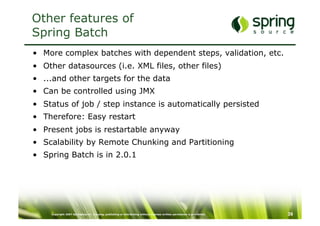 Other features of
Spring Batch
•  More complex batches with dependent steps, validation, etc.
•  Other datasources (i.e. XML files, other files)
•  ...and other targets for the data
•  Can be controlled using JMX
•  Status of job / step instance is automatically persisted
•  Therefore: Easy restart
•  Present jobs is restartable anyway
•  Scalability by Remote Chunking and Partitioning
•  Spring Batch is in 2.0.1




     Copyright 2007 SpringSource. Copying, publishing or distributing without express written permission is prohibited.   39
 