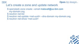 Let’s create a zone and update network
$ openstack zone create --email malavall@us.ibm.com
my-domain.org.
$ neutron net-list
$ neutron net-update <net-uuid> --dns-domain my-domain.org.
$ neutron net-show <net-uuid>
 