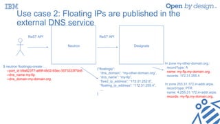 Use case 2: Floating IPs are published in the
external DNS service
ReST API
Neutron Designate
ReST API
$ neutron floatingip-create …
--port_id b9a82377-a89f-4b02-93ec-3573333f70c6
--dns_name my-fip
--dns_domain my-domain.org.
{“floatingip”:
“dns_domain”: “my-other-domain.org”,
“dns_name”: “my-fip”,
“fixed_ip_address”: “172.31.252.8”,
“floating_ip_address”: “172.31.255.4”,
...
}
In zone my-other-domain.org.:
record type: A
name: my-fip.my-domain.org.
records: 172.31.255.4
In zone 255.31.172.in-addr.arpa.
record type: PTR
name: 4.255.31.172.in-addr.arpa.
records: my-fip.my-domain.org.
 