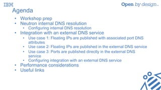 Agenda
• Workshop prep
• Neutron internal DNS resolution
• Configuring internal DNS resolution
• Integration with an external DNS service
• Use case 1: Floating IPs are published with associated port DNS
attributes
• Use case 2: Floating IPs are published in the external DNS service
• Use case 3: Ports are published directly in the external DNS
service
• Configuring integration with an external DNS service
• Performance considerations
• Useful links
 
