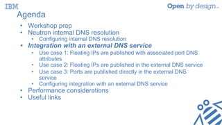Agenda
• Workshop prep
• Neutron internal DNS resolution
• Configuring internal DNS resolution
• Integration with an external DNS service
• Use case 1: Floating IPs are published with associated port DNS
attributes
• Use case 2: Floating IPs are published in the external DNS service
• Use case 3: Ports are published directly in the external DNS
service
• Configuring integration with an external DNS service
• Performance considerations
• Useful links
 