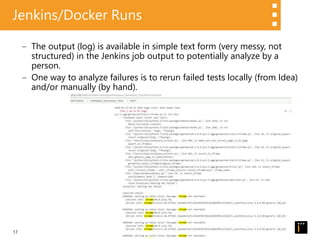17
Jenkins/Docker Runs
‒ The output (log) is available in simple text form (very messy, not
structured) in the Jenkins job output to potentially analyze by a
person.
‒ One way to analyze failures is to rerun failed tests locally (from Idea)
and/or manually (by hand).
 