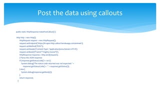 public static HttpResponse makePostCallout() {
Http http = new Http();
HttpRequest request = new HttpRequest();
request.setEndpoint('https://th-apex-http-callout.herokuapp.com/animals');
request.setMethod('POST');
request.setHeader('Content-Type', 'application/json;charset=UTF-8');
request.setBody('{"name":"mighty moose"}');
HttpResponse response = http.send(request);
// Parse the JSON response
if (response.getStatusCode() != 201) {
System.debug('The status code returned was not expected: ' +
response.getStatusCode() + ' ' + response.getStatus());
} else {
System.debug(response.getBody());
}
return response;
}
Post the data using callouts
 